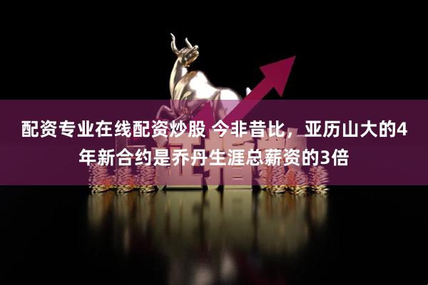 配资专业在线配资炒股 今非昔比，亚历山大的4年新合约是乔丹生涯总薪资的3倍