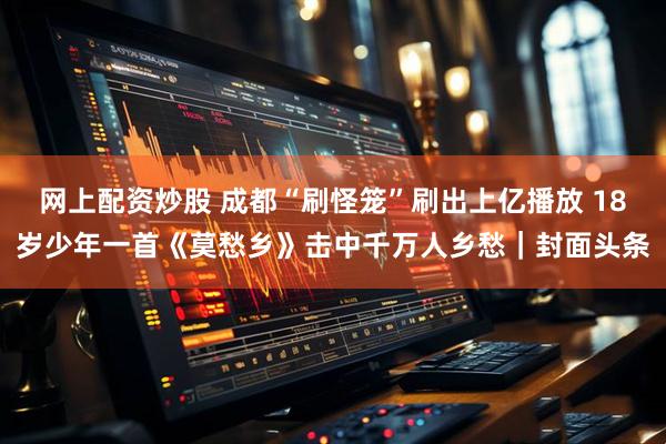 网上配资炒股 成都“刷怪笼”刷出上亿播放 18岁少年一首《莫愁乡》击中千万人乡愁｜封面头条