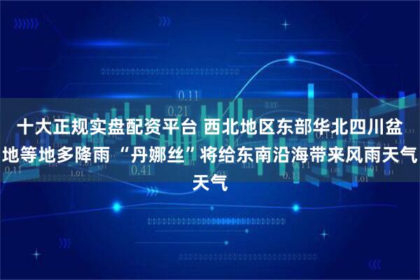 十大正规实盘配资平台 西北地区东部华北四川盆地等地多降雨 “丹娜丝”将给东南沿海带来风雨天气