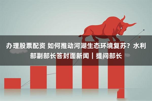 办理股票配资 如何推动河湖生态环境复苏？水利部副部长答封面新闻｜提问部长