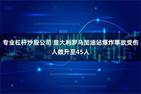 专业杠杆炒股公司 意大利罗马加油站爆炸事故受伤人数升至45人