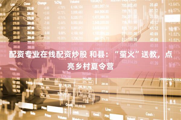 配资专业在线配资炒股 和县：“萤火”送教，点亮乡村夏令营