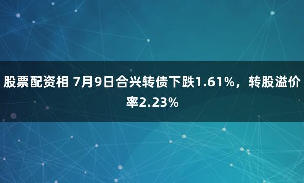 股票配资相 7月9日合兴转债下跌1.61%，转股溢价率2.23%