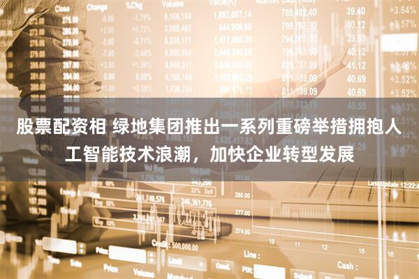 股票配资相 绿地集团推出一系列重磅举措拥抱人工智能技术浪潮，加快企业转型发展