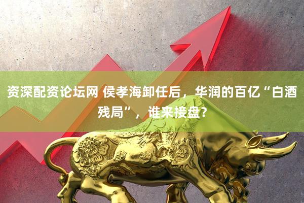 资深配资论坛网 侯孝海卸任后，华润的百亿“白酒残局”，谁来接盘？