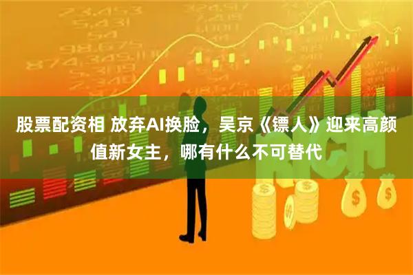 股票配资相 放弃AI换脸，吴京《镖人》迎来高颜值新女主，哪有什么不可替代