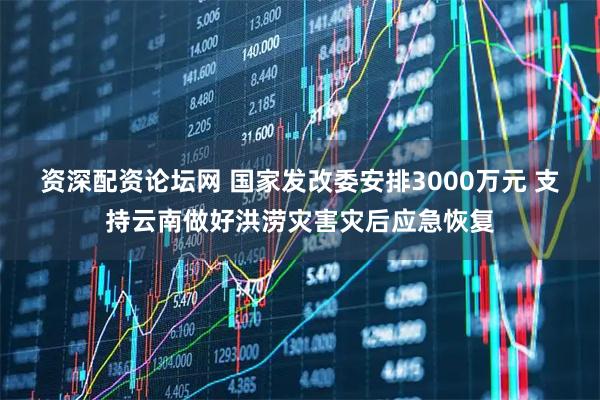资深配资论坛网 国家发改委安排3000万元 支持云南做好洪涝灾害灾后应急恢复