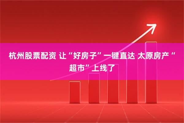 杭州股票配资 让“好房子”一键直达 太原房产“超市”上线了