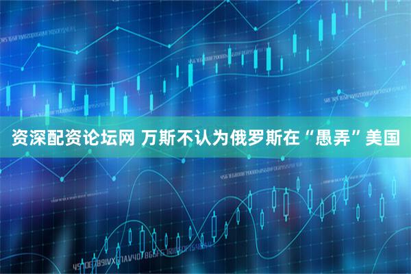 资深配资论坛网 万斯不认为俄罗斯在“愚弄”美国