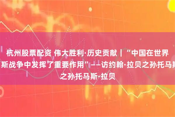杭州股票配资 伟大胜利·历史贡献｜“中国在世界反法西斯战争中发挥了重要作用”——访约翰·拉贝之孙托马斯·拉贝