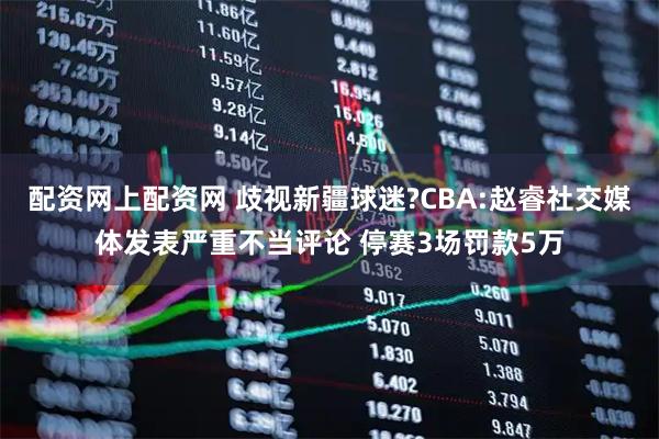 配资网上配资网 歧视新疆球迷?CBA:赵睿社交媒体发表严重不当评论 停赛3场罚款5万