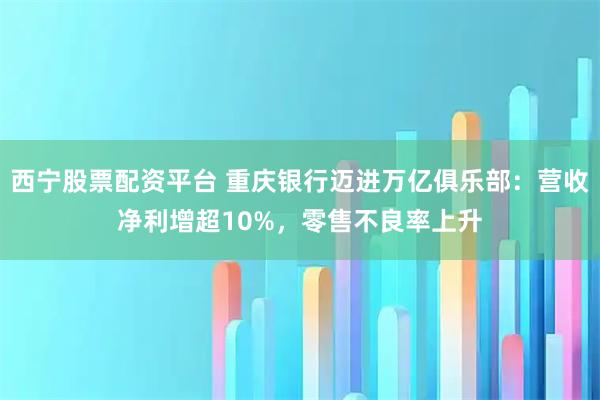 西宁股票配资平台 重庆银行迈进万亿俱乐部：营收净利增超10%，零售不良率上升