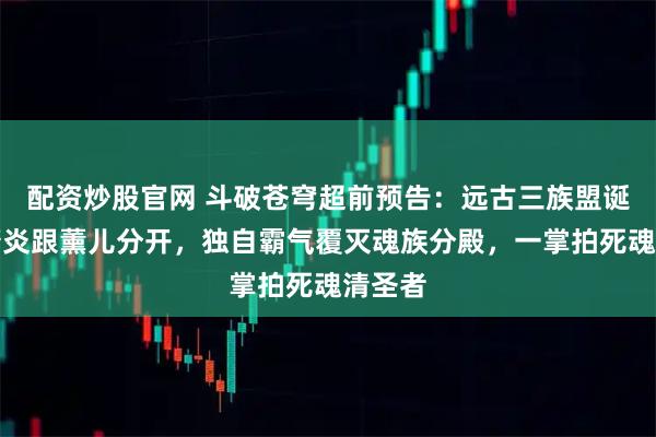 配资炒股官网 斗破苍穹超前预告：远古三族盟诞生，萧炎跟薰儿分开，独自霸气覆灭魂族分殿，一掌拍死魂清圣者