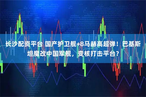 长沙配资平台 国产护卫舰+8马赫高超弹！巴基斯坦魔改中国军舰，变核打击平台？