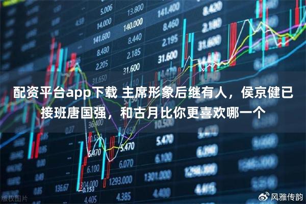 配资平台app下载 主席形象后继有人，侯京健已接班唐国强，和古月比你更喜欢哪一个