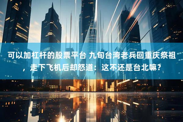 可以加杠杆的股票平台 九旬台湾老兵回重庆祭祖，走下飞机后却怒道：这不还是台北嘛？