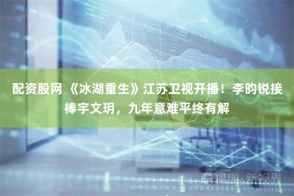 配资股网 《冰湖重生》江苏卫视开播！李昀锐接棒宇文玥，九年意难平终有解