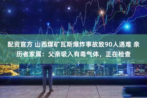 配资官方 山西煤矿瓦斯爆炸事故致90人遇难 亲历者家属：父亲吸入有毒气体，正在检查