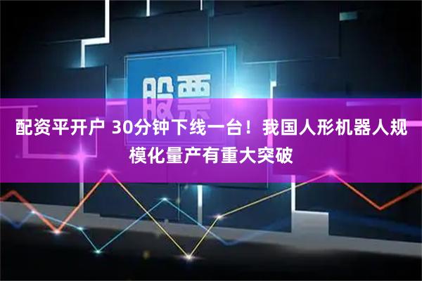 配资平开户 30分钟下线一台！我国人形机器人规模化量产有重大突破
