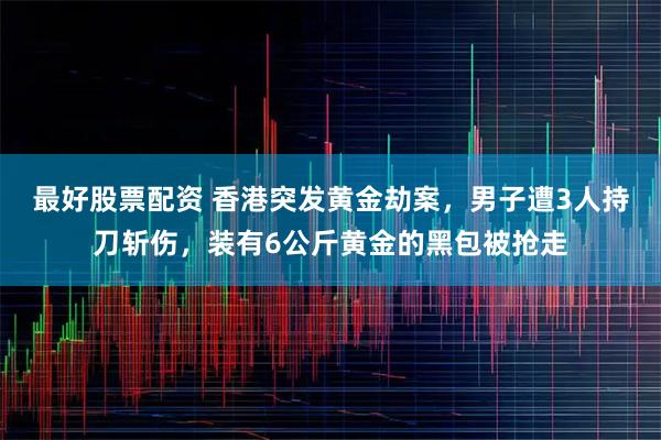 最好股票配资 香港突发黄金劫案,男子遭3人持刀斩伤,装有6公斤黄金的黑包被抢走