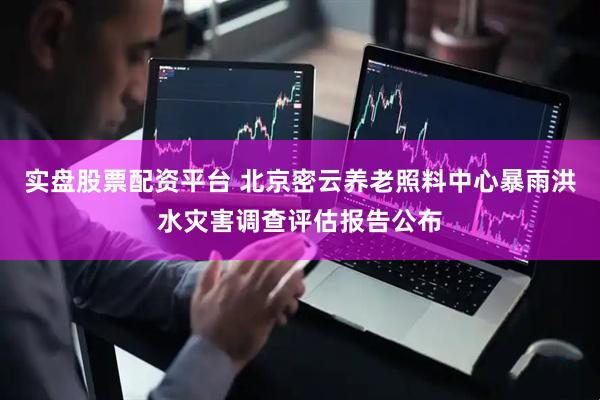 实盘股票配资平台 北京密云养老照料中心暴雨洪水灾害调查评估报告公布