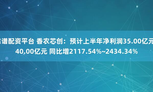 靠谱配资平台 香农芯创:预计上半年净利润35.00亿元~40.00亿元 同比增2117.54%~2434.34%